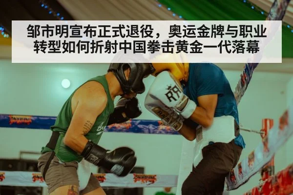 邹市明宣布正式退役，奥运金牌与职业转型如何折射中国拳击黄金一代落幕
