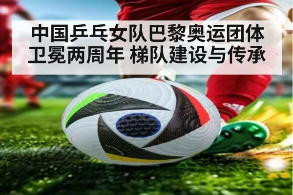 中国乒乓女队巴黎奥运团体卫冕两周年 梯队建设与传承