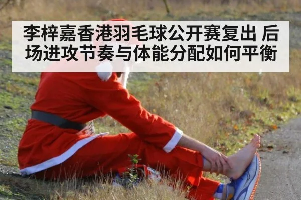李梓嘉香港羽毛球公开赛复出 后场进攻节奏与体能分配如何平衡