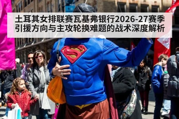 土耳其女排联赛瓦基弗银行2026-27赛季引援方向与主攻轮换难题的战术深度解析