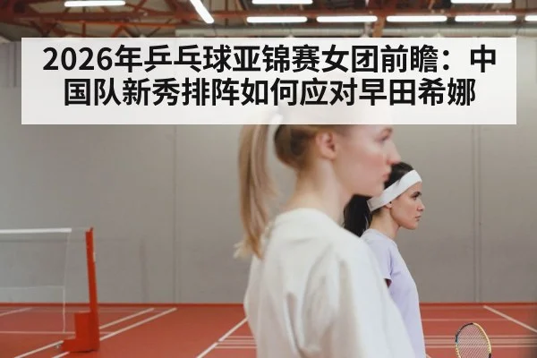 2026年乒乓球亚锦赛女团前瞻：中国队新秀排阵如何应对早田希娜