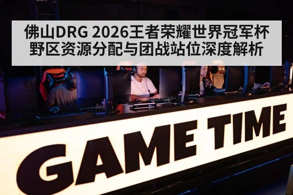 佛山DRG 2026王者荣耀世界冠军杯野区资源分配与团战站位深度解析
